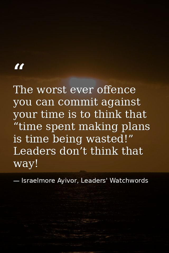 The worst ever offence you can commit against your time is to think that “time spent making plans is time being wasted!” — Israelmore Ayivor, Leaders' Watchwords