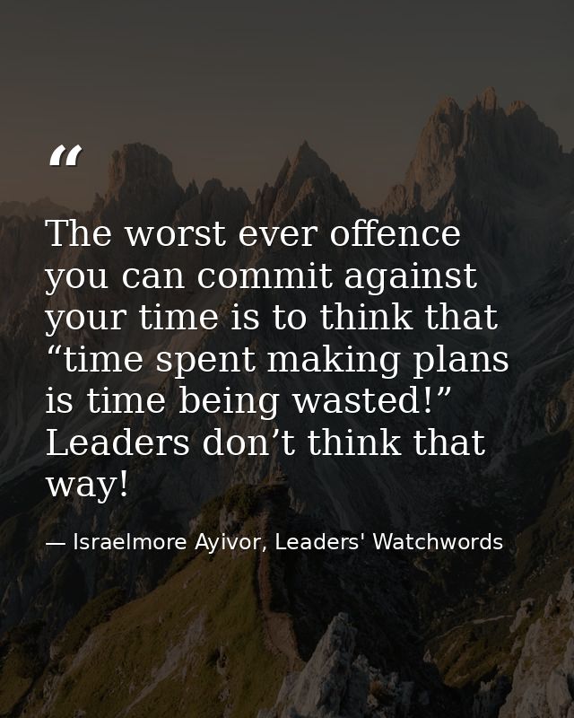 The worst ever offence you can commit against your time is to think that “time spent making plans is time being wasted!” — Israelmore Ayivor, Leaders' Watchwords