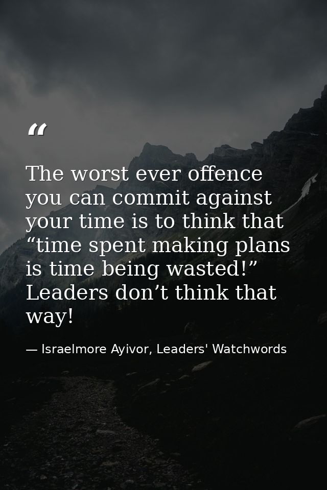 The worst ever offence you can commit against your time is to think that “time spent making plans is time being wasted!” — Israelmore Ayivor, Leaders' Watchwords