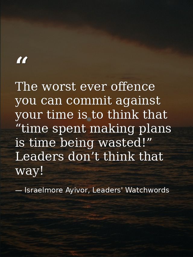 The worst ever offence you can commit against your time is to think that “time spent making plans is time being wasted!” — Israelmore Ayivor, Leaders' Watchwords