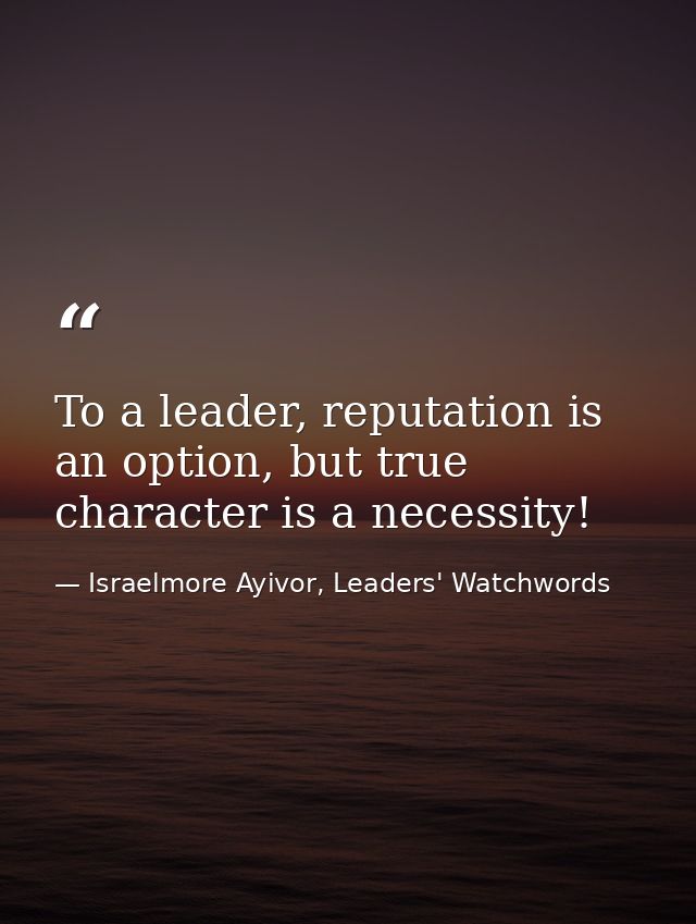 To a leader, reputation is an option, but true character is a necessity! — Israelmore Ayivor, Leaders' Watchwords