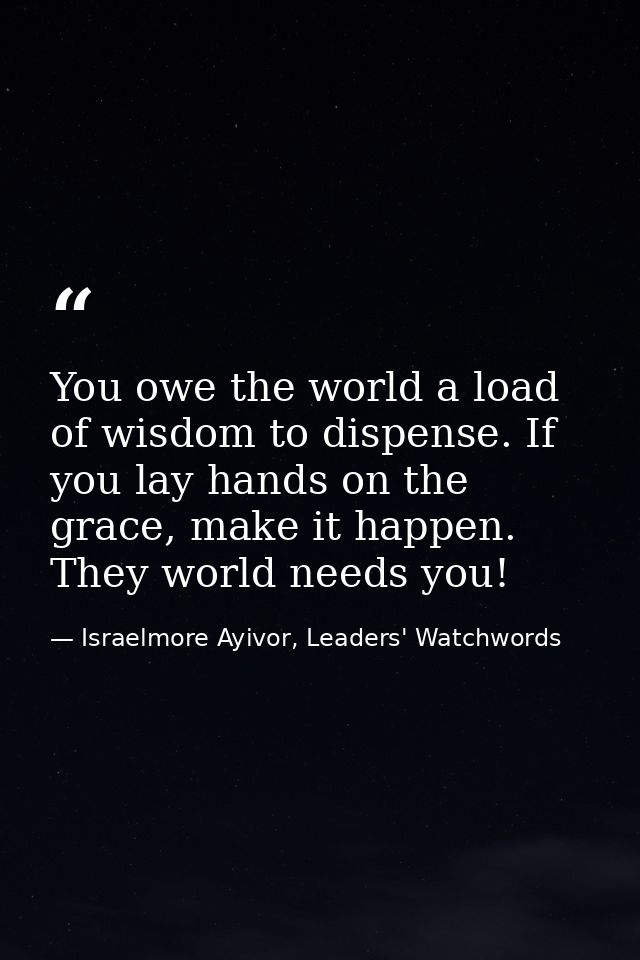 You owe the world a load of wisdom to dispense. If you lay hands on the grace, make it happen. They world needs you! — Israelmore Ayivor, Leaders' Watchwords