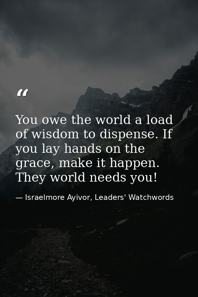 You owe the world a load of wisdom to dispense. If you lay hands on the grace, make it happen. They world needs you! — Israelmore Ayivor, Leaders' Watchwords