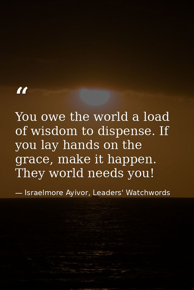 You owe the world a load of wisdom to dispense. If you lay hands on the grace, make it happen. They world needs you! — Israelmore Ayivor, Leaders' Watchwords