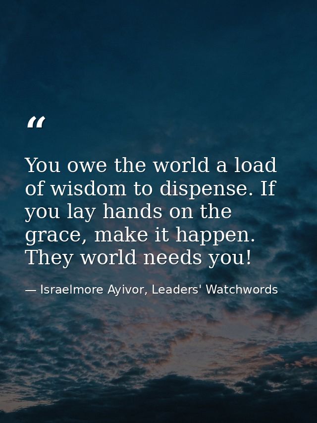 You owe the world a load of wisdom to dispense. If you lay hands on the grace, make it happen. They world needs you! — Israelmore Ayivor, Leaders' Watchwords