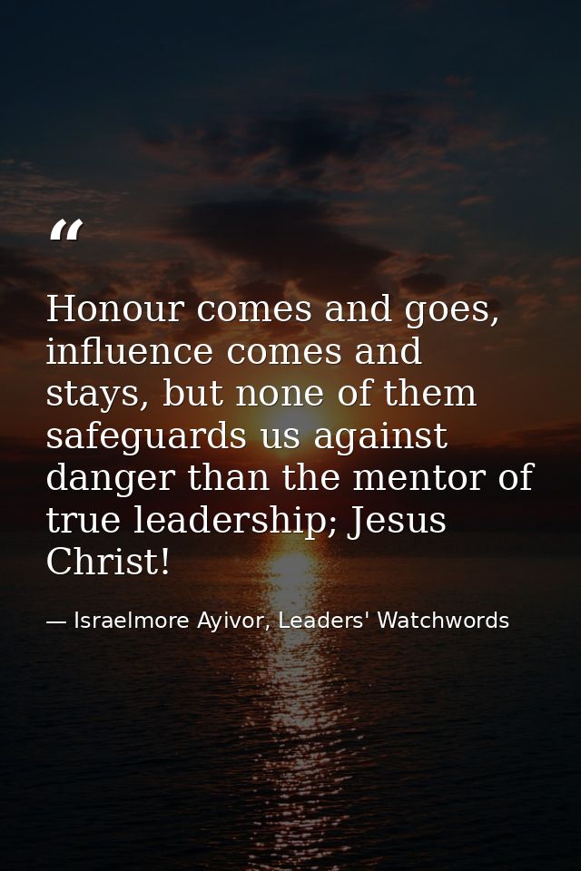 Honour comes and goes, influence comes and stays, but none of them safeguards us against danger than the mentor of true  — Israelmore Ayivor, Leaders' Watchwords