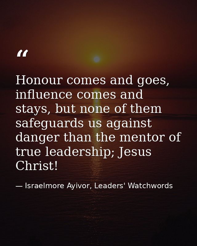 Honour comes and goes, influence comes and stays, but none of them safeguards us against danger than the mentor of true  — Israelmore Ayivor, Leaders' Watchwords