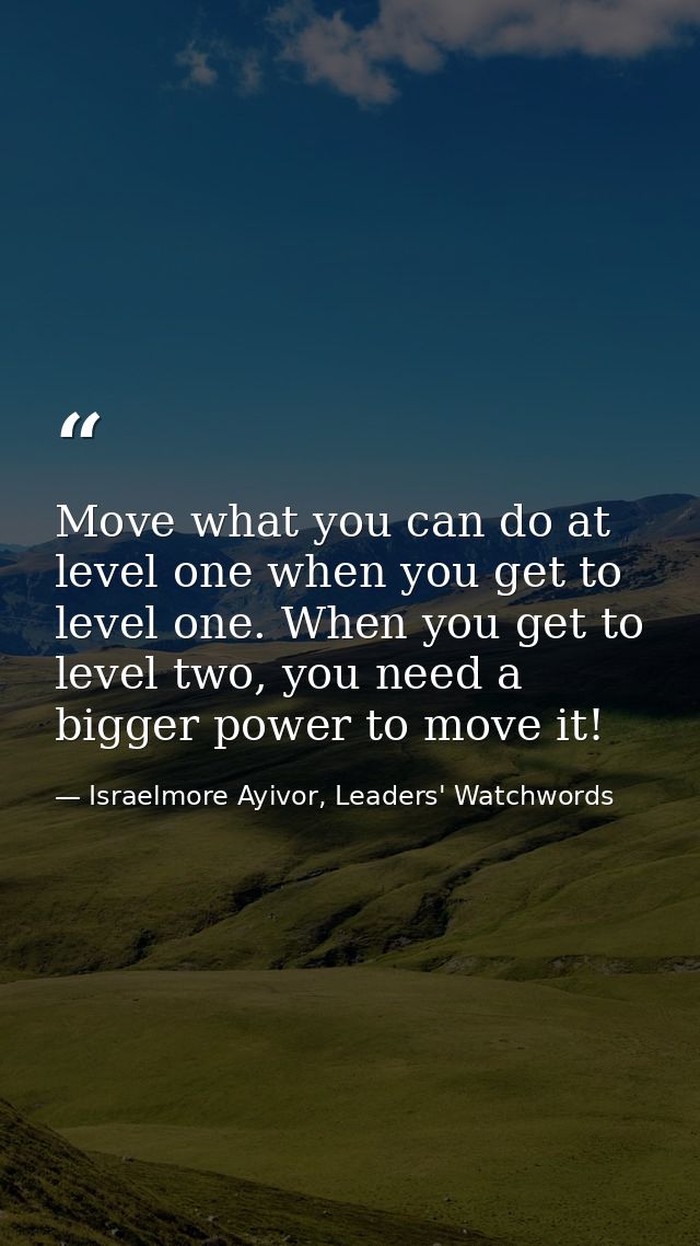 Move what you can do at level one when you get to level one. When you get to level two, you need a bigger power to move  — Israelmore Ayivor, Leaders' Watchwords