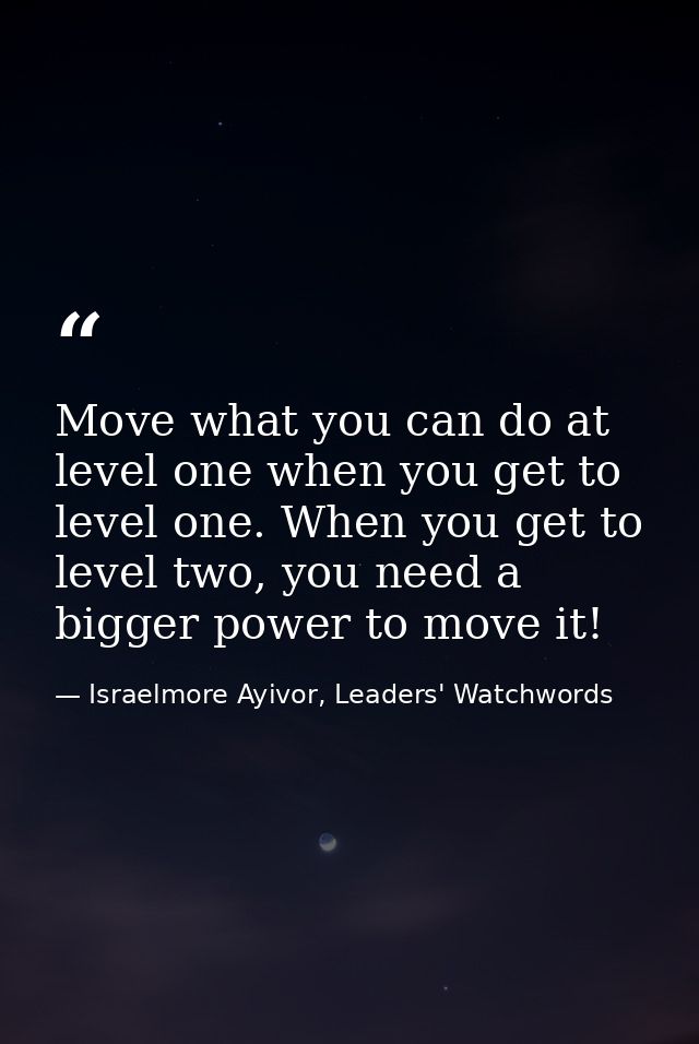 Move what you can do at level one when you get to level one. When you get to level two, you need a bigger power to move  — Israelmore Ayivor, Leaders' Watchwords