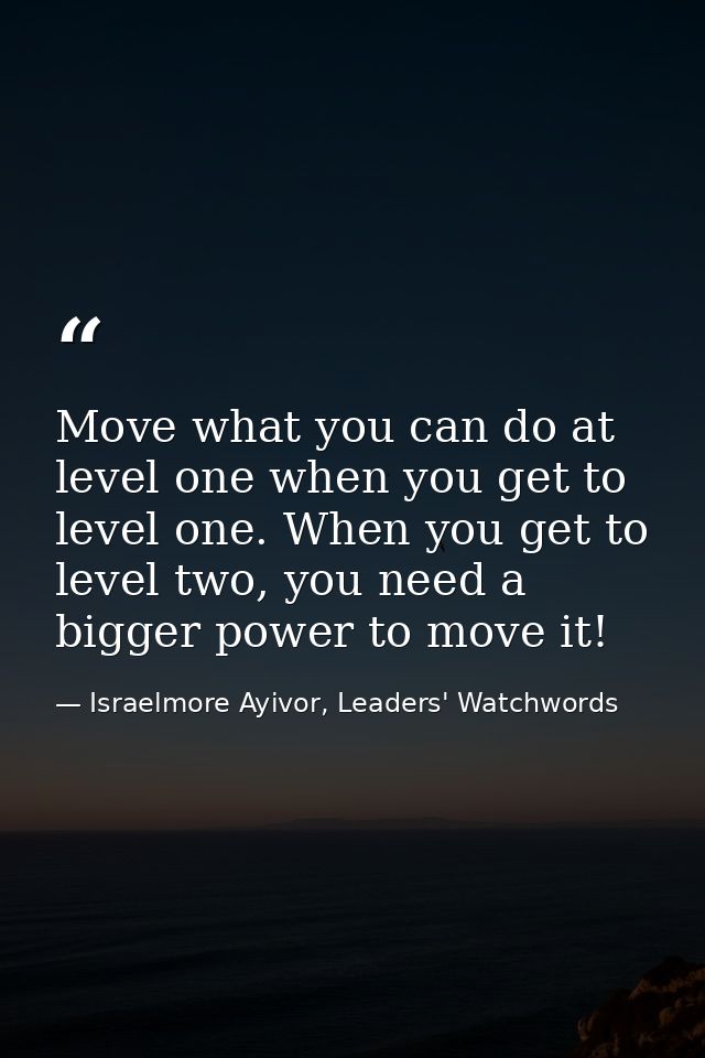 Move what you can do at level one when you get to level one. When you get to level two, you need a bigger power to move  — Israelmore Ayivor, Leaders' Watchwords