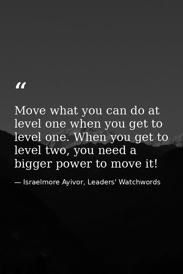 Move what you can do at level one when you get to level one. When you get to level two, you need a bigger power to move  — Israelmore Ayivor, Leaders' Watchwords