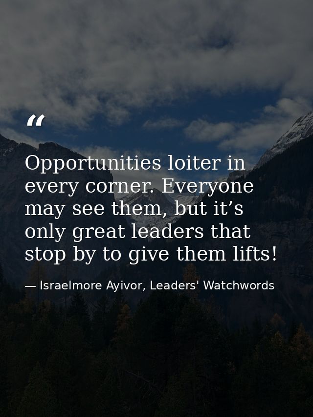 Opportunities loiter in every corner. Everyone may see them, but it’s only great leaders that stop by to give them lifts — Israelmore Ayivor, Leaders' Watchwords