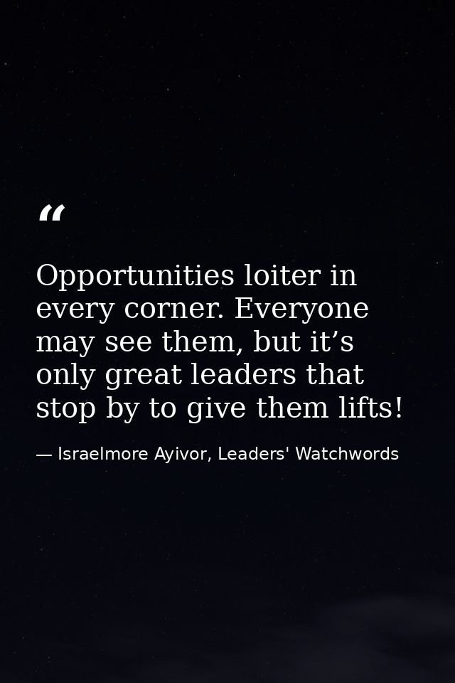 Opportunities loiter in every corner. Everyone may see them, but it’s only great leaders that stop by to give them lifts — Israelmore Ayivor, Leaders' Watchwords