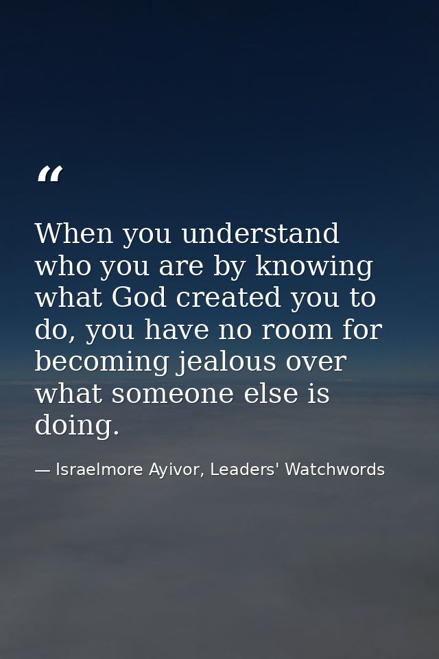 When you understand who you are by knowing what God created you to do, you have no room for becoming jealous over what s — Israelmore Ayivor, Leaders' Watchwords