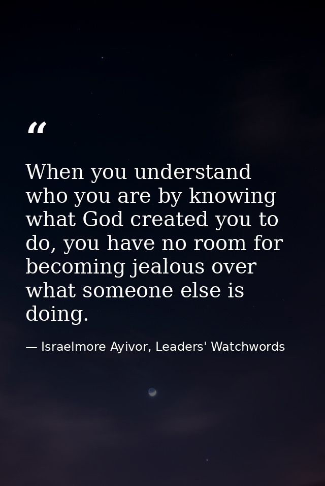 When you understand who you are by knowing what God created you to do, you have no room for becoming jealous over what s — Israelmore Ayivor, Leaders' Watchwords