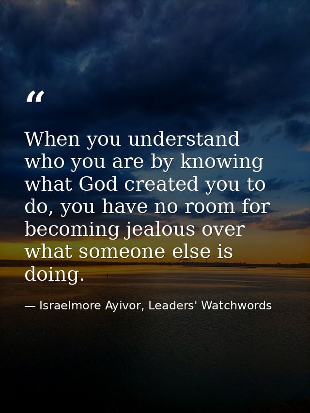 When you understand who you are by knowing what God created you to do, you have no room for becoming jealous over what s — Israelmore Ayivor, Leaders' Watchwords