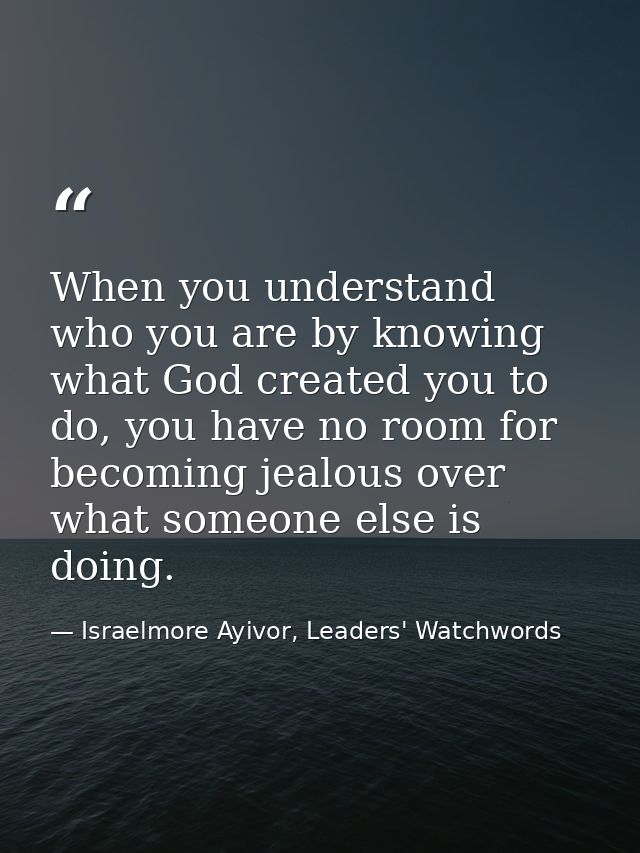 When you understand who you are by knowing what God created you to do, you have no room for becoming jealous over what s — Israelmore Ayivor, Leaders' Watchwords
