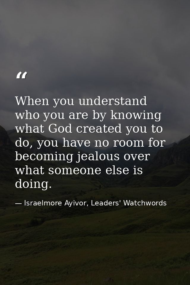 When you understand who you are by knowing what God created you to do, you have no room for becoming jealous over what s — Israelmore Ayivor, Leaders' Watchwords