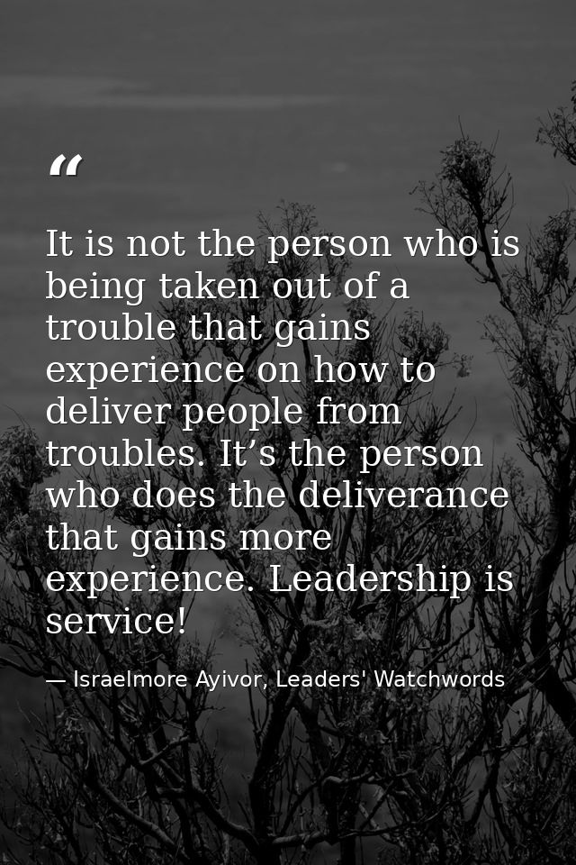 It is not the person who is being taken out of a trouble that gains experience on how to deliver people from troubles. I — Israelmore Ayivor, Leaders' Watchwords
