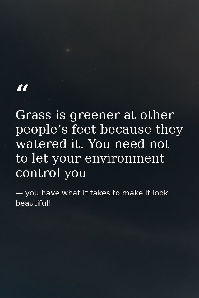 Grass is greener at other people’s feet because they watered it. You need not to let your environment control you — you have what it takes to make it look beautiful!