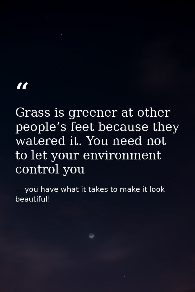Grass is greener at other people’s feet because they watered it. You need not to let your environment control you — you have what it takes to make it look beautiful!