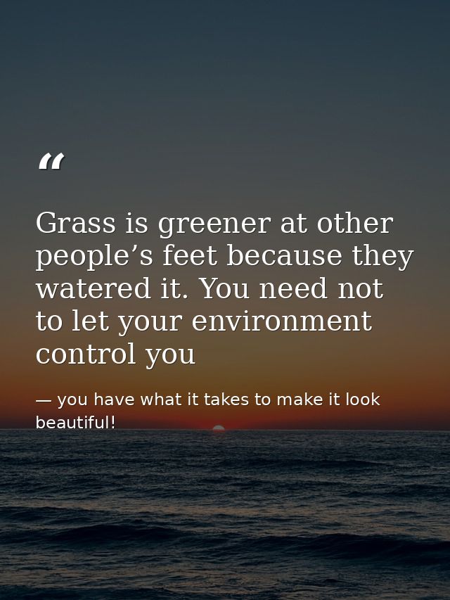 Grass is greener at other people’s feet because they watered it. You need not to let your environment control you — you have what it takes to make it look beautiful!