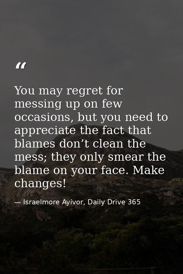 You may regret for messing up on few occasions, but you need to appreciate the fact that blames don’t clean the mess; th — Israelmore Ayivor, Daily Drive 365