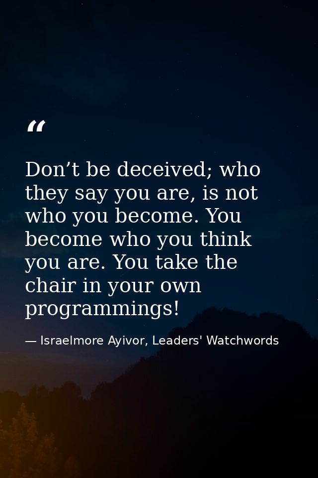 Don’t be deceived; who they say you are, is not who you become. You become who you think you are. You take the chair in  — Israelmore Ayivor, Leaders' Watchwords