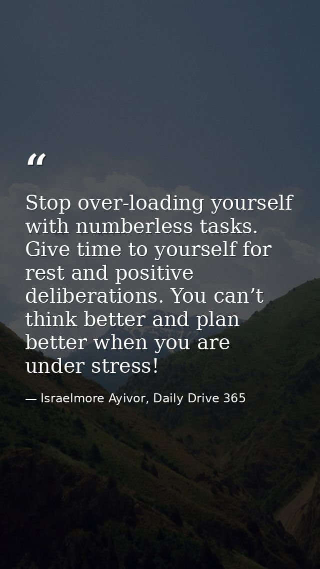 Stop over-loading yourself with numberless tasks. Give time to yourself for rest and positive deliberations. You can’t t — Israelmore Ayivor, Daily Drive 365