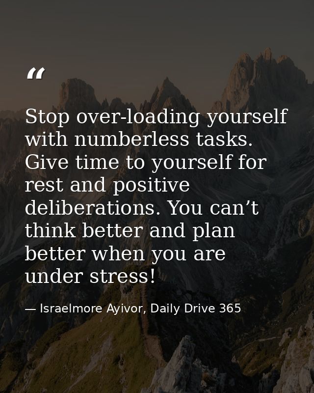Stop over-loading yourself with numberless tasks. Give time to yourself for rest and positive deliberations. You can’t t — Israelmore Ayivor, Daily Drive 365