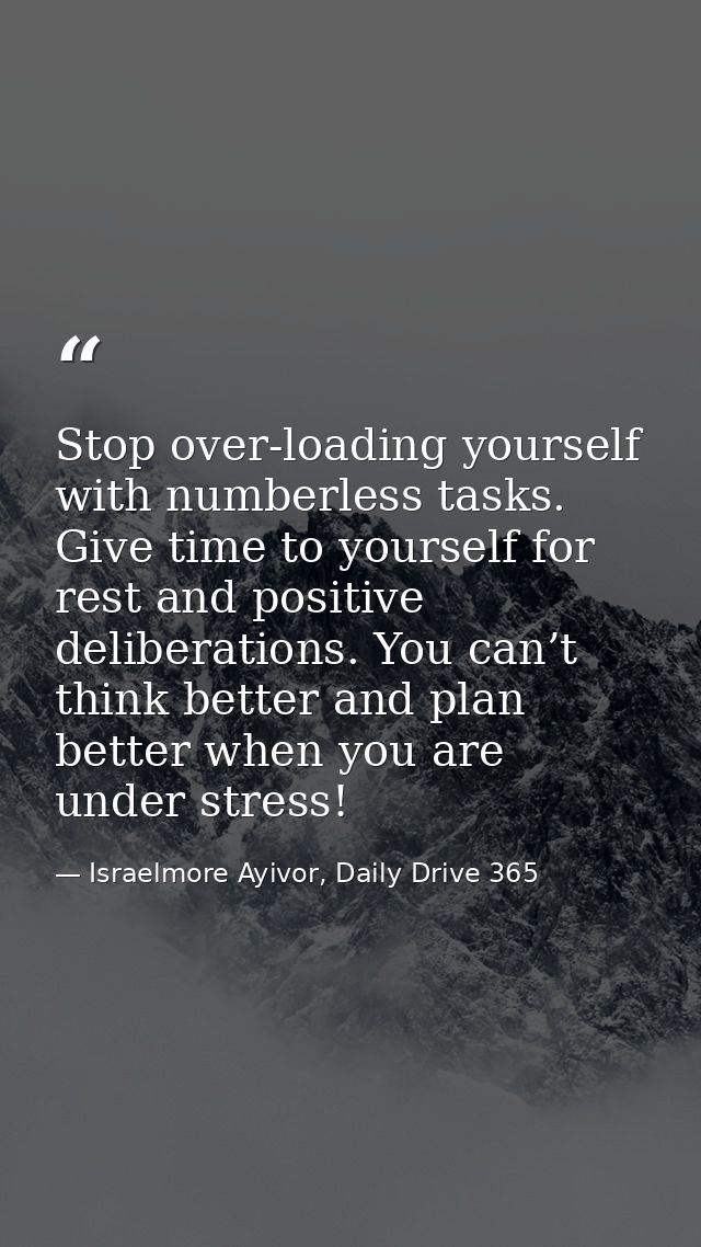 Stop over-loading yourself with numberless tasks. Give time to yourself for rest and positive deliberations. You can’t t — Israelmore Ayivor, Daily Drive 365