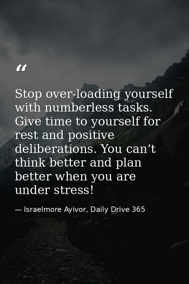 Stop over-loading yourself with numberless tasks. Give time to yourself for rest and positive deliberations. You can’t t — Israelmore Ayivor, Daily Drive 365