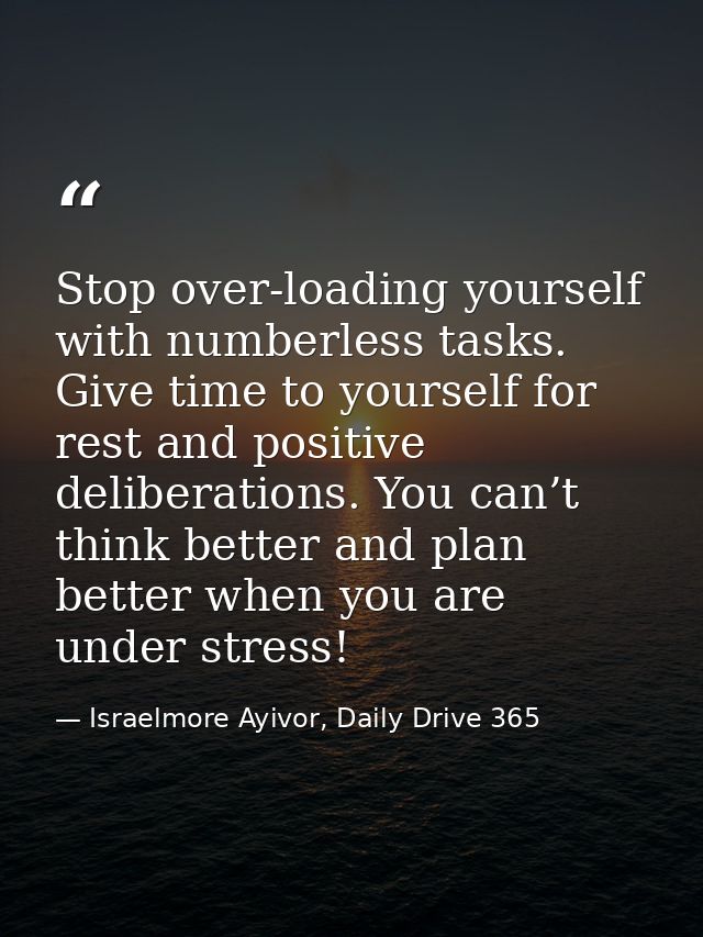 Stop over-loading yourself with numberless tasks. Give time to yourself for rest and positive deliberations. You can’t t — Israelmore Ayivor, Daily Drive 365