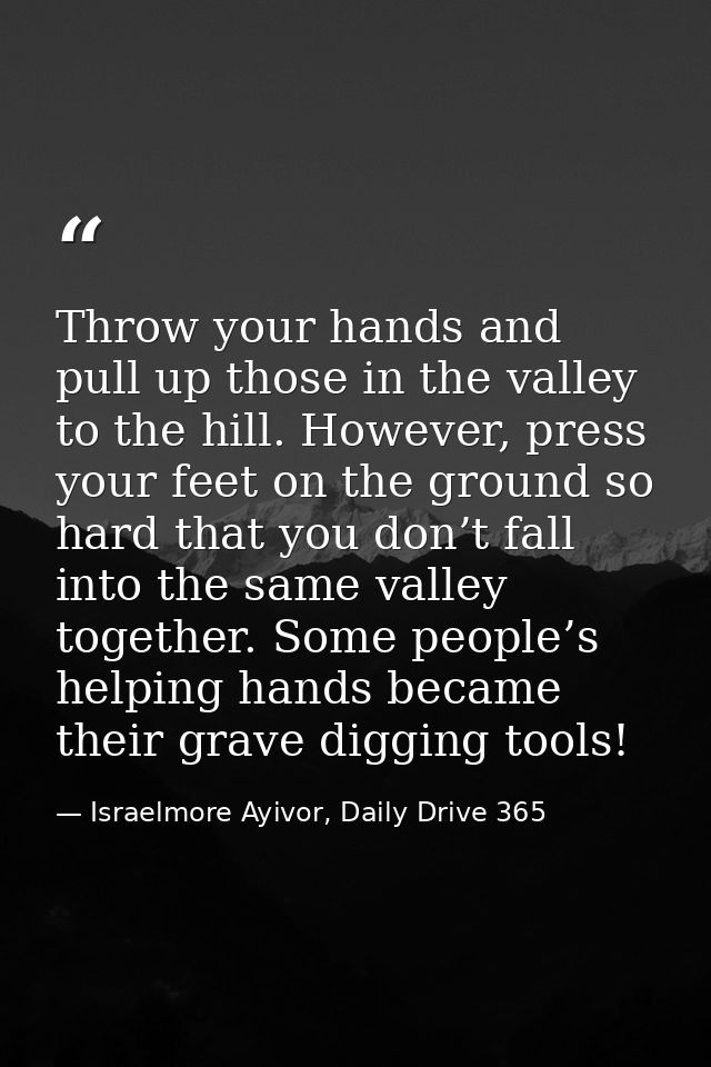 Throw your hands and pull up those in the valley to the hill. However, press your feet on the ground so hard that you do — Israelmore Ayivor, Daily Drive 365