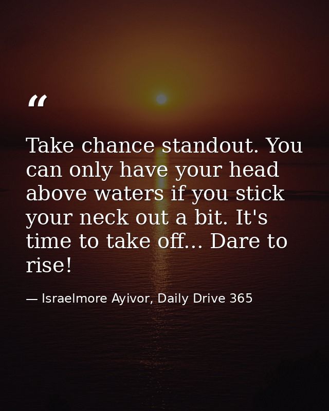 Take chance standout. You can only have your head above waters if you stick your neck out a bit. It's time to take off.. — Israelmore Ayivor, Daily Drive 365