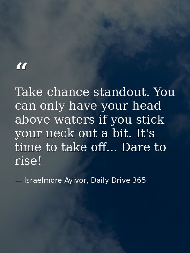 Take chance standout. You can only have your head above waters if you stick your neck out a bit. It's time to take off.. — Israelmore Ayivor, Daily Drive 365
