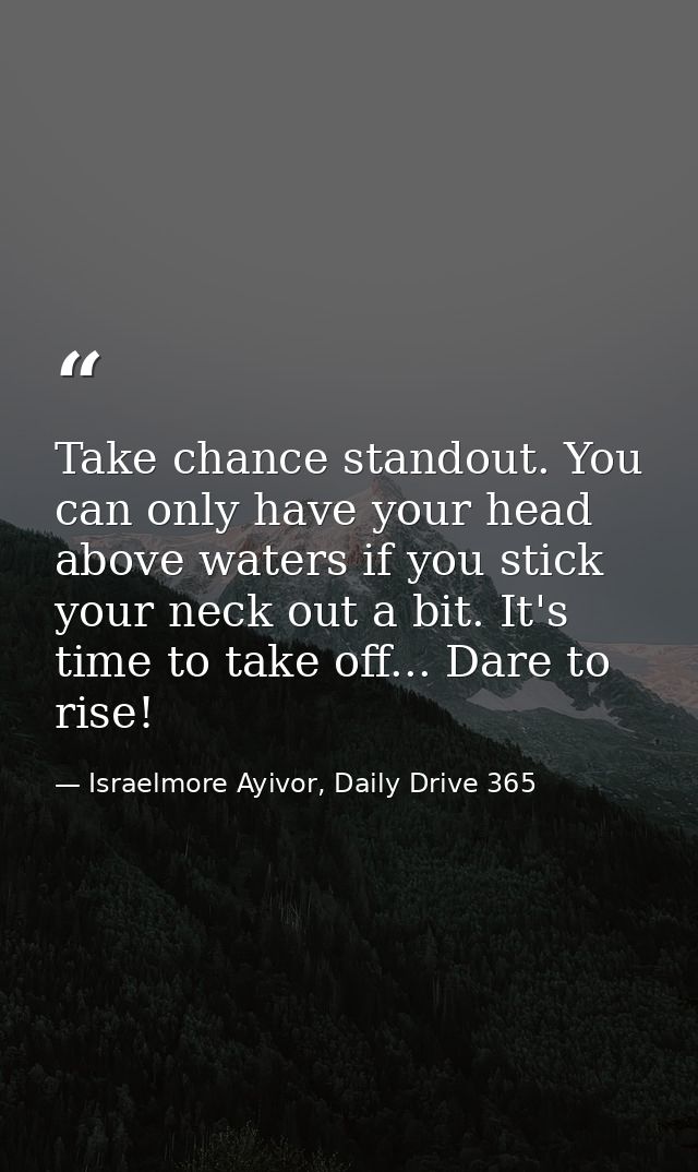 Take chance standout. You can only have your head above waters if you stick your neck out a bit. It's time to take off.. — Israelmore Ayivor, Daily Drive 365
