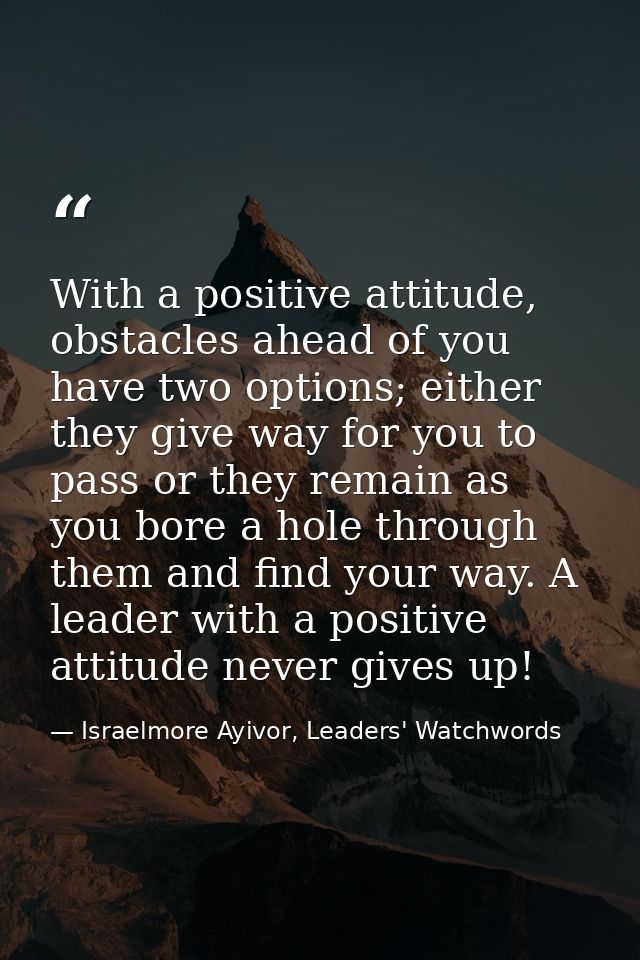 With a positive attitude, obstacles ahead of you have two options; either they give way for you to pass or they remain a — Israelmore Ayivor, Leaders' Watchwords