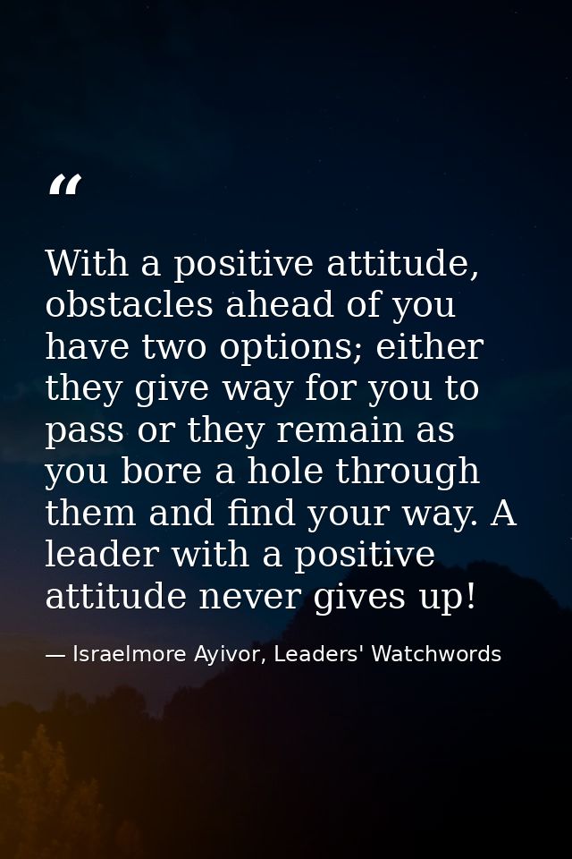 With a positive attitude, obstacles ahead of you have two options; either they give way for you to pass or they remain a — Israelmore Ayivor, Leaders' Watchwords