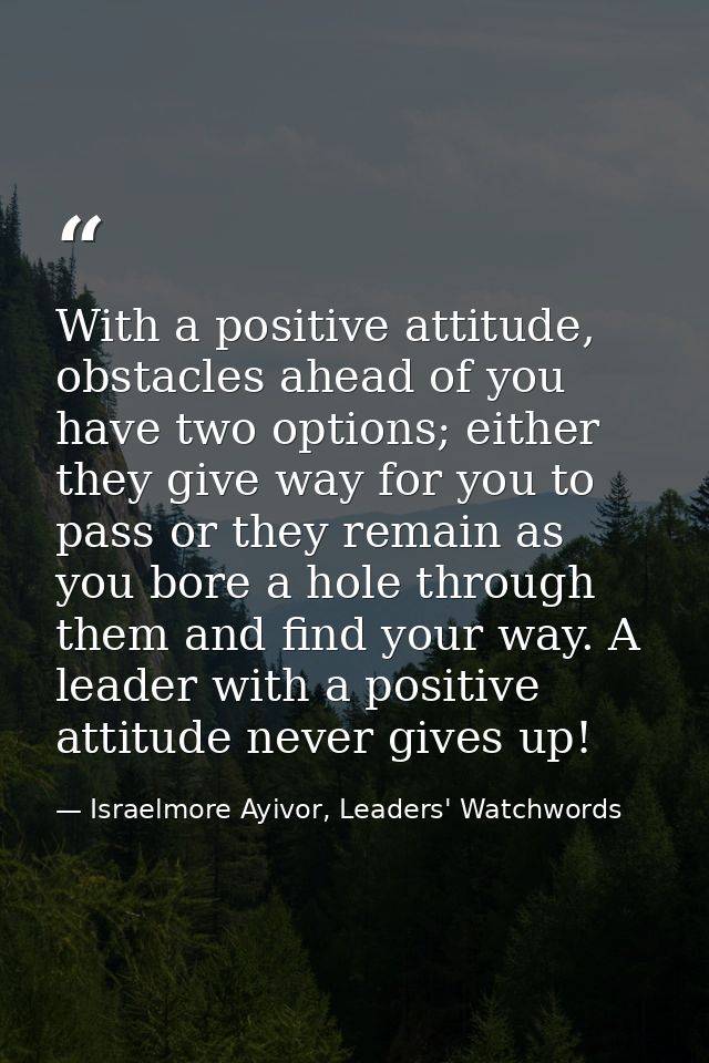 With a positive attitude, obstacles ahead of you have two options; either they give way for you to pass or they remain a — Israelmore Ayivor, Leaders' Watchwords