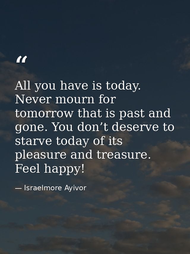 All you have is today. Never mourn for tomorrow that is past and gone. You don’t deserve to starve today of its pleasure — Israelmore Ayivor