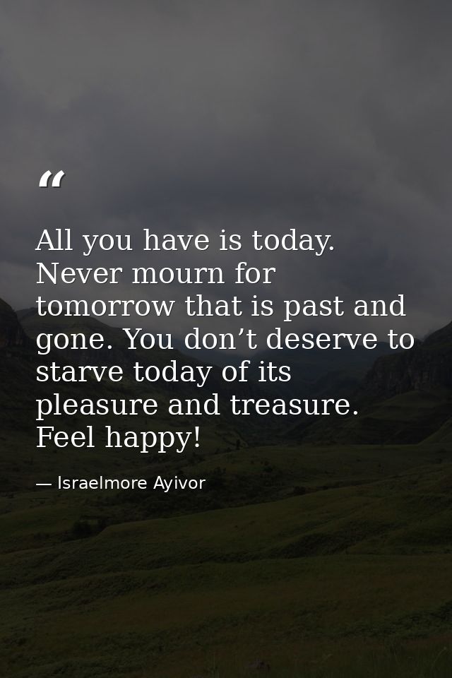 All you have is today. Never mourn for tomorrow that is past and gone. You don’t deserve to starve today of its pleasure — Israelmore Ayivor