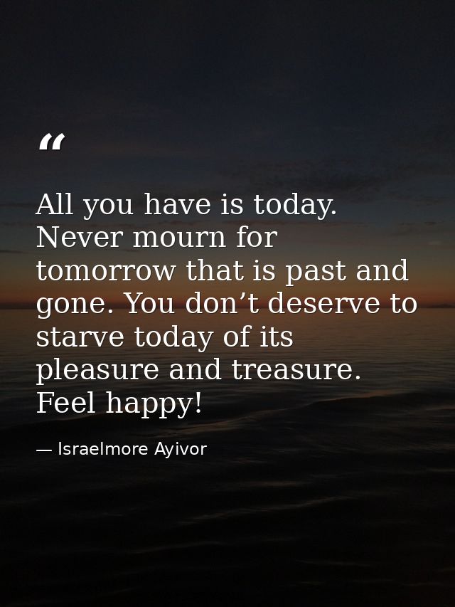 All you have is today. Never mourn for tomorrow that is past and gone. You don’t deserve to starve today of its pleasure — Israelmore Ayivor