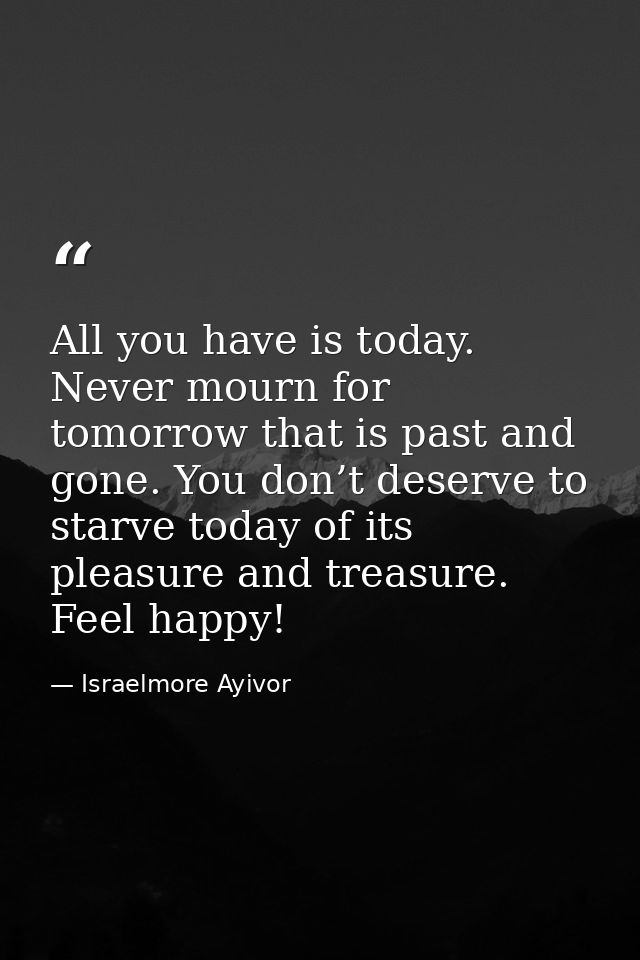 All you have is today. Never mourn for tomorrow that is past and gone. You don’t deserve to starve today of its pleasure — Israelmore Ayivor