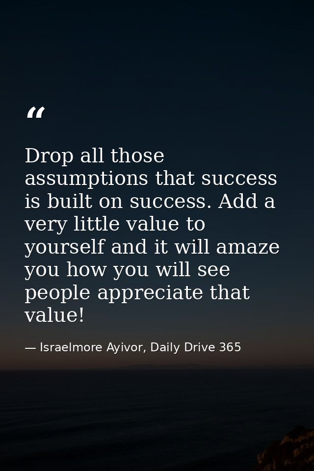 Drop all those assumptions that success is built on success. Add a very little value to yourself and it will amaze you h — Israelmore Ayivor, Daily Drive 365