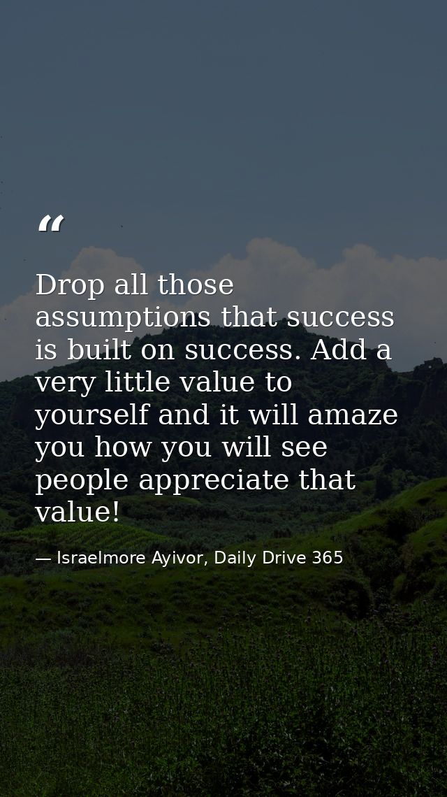 Drop all those assumptions that success is built on success. Add a very little value to yourself and it will amaze you h — Israelmore Ayivor, Daily Drive 365