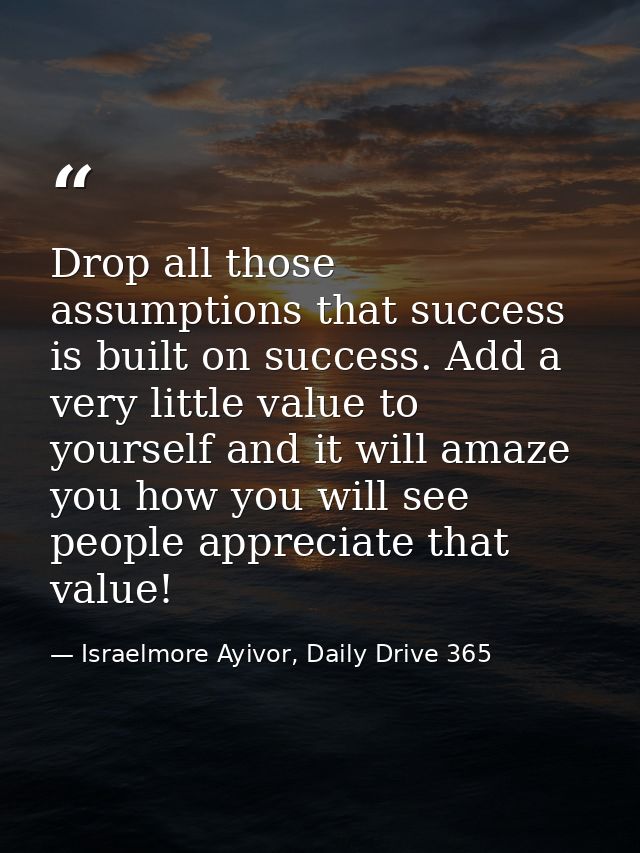 Drop all those assumptions that success is built on success. Add a very little value to yourself and it will amaze you h — Israelmore Ayivor, Daily Drive 365