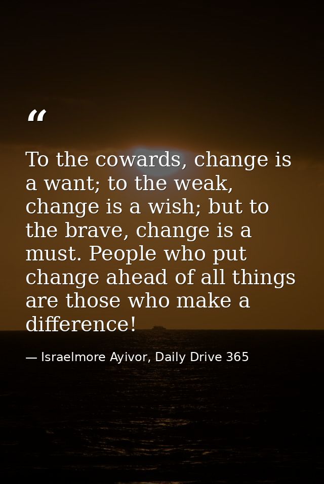 To the cowards, change is a want; to the weak, change is a wish; but to the brave, change is a must. People who put chan — Israelmore Ayivor, Daily Drive 365
