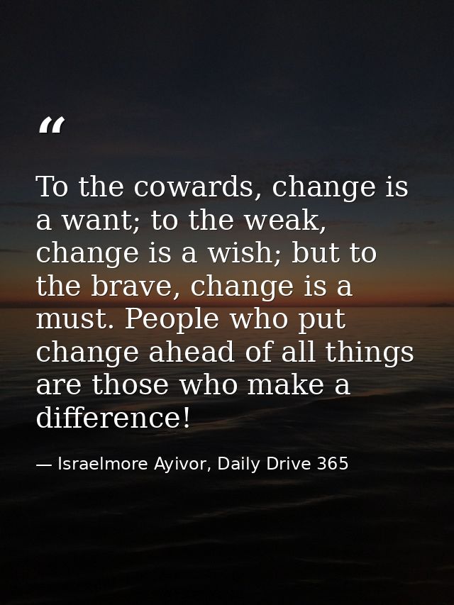 To the cowards, change is a want; to the weak, change is a wish; but to the brave, change is a must. People who put chan — Israelmore Ayivor, Daily Drive 365
