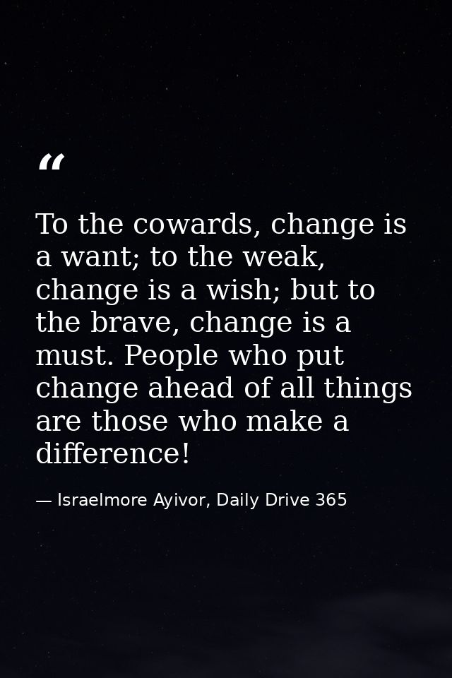 To the cowards, change is a want; to the weak, change is a wish; but to the brave, change is a must. People who put chan — Israelmore Ayivor, Daily Drive 365